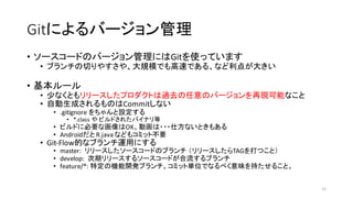 Gitによるバージョン管理
• ソースコードのバージョン管理にはGitを使っています
• ブランチの切りやすさや、大規模でも高速である、など利点が大きい
• 基本ルール
• 少なくともリリースしたプロダクトは過去の任意のバージョンを再現可能なこと
• 自動生成されるものはCommitしない
• .gitignore をちゃんと設定する
• *.class や ビルドされたバイナリ等
• ビルドに必要な画像はOK、動画は・・・仕方ないときもある
• Androidだと R.java などもコミット不要
• Git-­‐Flow的なブランチ運用にする
• master:	
   リリースしたソースコードのブランチ （リリースしたらTAGを打つこと）
• develop:	
  	
  次期リリースするソースコードが合流するブランチ
• feature/*:	
  特定の機能開発ブランチ。コミット単位でなるべく意味を持たせること。
11
 