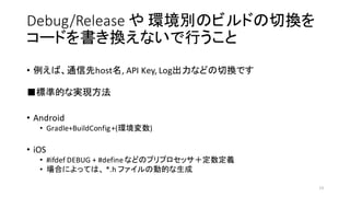 Debug/Release や 環境別のビルドの切換を
コードを書き換えないで行うこと
• 例えば、通信先host名,	
  API	
  Key,	
  Log出力などの切換です
■標準的な実現方法
• Android
• Gradle+BuildConfig+(環境変数)
• iOS
• #ifdef DEBUG + #defineなどのプリプロセッサ＋定数定義
• 場合によっては、 *.h	
  ファイルの動的な生成
13
 