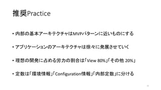推奨Practice
• 内部の基本アーキテクチャはMVPパターンに近いものにする
• アプリケーションのアーキテクチャは徐々に発展させていく
• 理想の開発に占める労力の割合は「View 80%」「その他 20%」
• 定数は「環境情報」「Configuration情報」「内部定数」に分ける
15
 