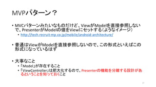 MVPパターン？
• MVCパターンみたいなものだけど、ViewがModelを直接参照しない
で、PresenterがModelの値をViewにセットする（ようなイメージ）
• http://tech.recruit-­‐mp.co.jp/mobile/android-­‐architecture/
• 普通はViewがModelを直接参照しないので、この形式といえばこの
形式になっているはず
• 大事なこと
• 「Model」が存在すること
• 「ViewController」は肥大化するので、Presenterの機能を分離する設計があ
るということを知っておくこと
17
 