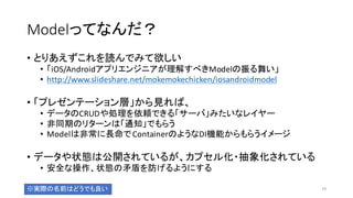 Modelってなんだ？
• とりあえずこれを読んでみて欲しい
• 「iOS/Androidアプリエンジニアが理解すべきModelの振る舞い」
• http://www.slideshare.net/mokemokechicken/iosandroidmodel
• 「プレゼンテーション層」から見れば、
• データのCRUDや処理を依頼できる「サーバ」みたいなレイヤー
• 非同期のリターンは「通知」でもらう
• Modelは非常に長命でContainerのようなDI機能からもらうイメージ
• データや状態は公開されているが、カプセル化・抽象化されている
• 安全な操作、状態の矛盾を防げるようにする
19※実際の名前はどうでも良い
 