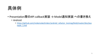 具体例
• Presentation層のAPI	
  callback実装 →	
  Model通知実装 への書き換え
• Android
• https://github.com/mokemokechicken/android_refactor_training/blob/master/doc/exa
mple_1.md
20
 