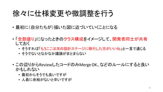 徐々に仕様変更や微調整を行う
• 最初に（自分たちが）描いた図に近づいていくことになる
• 「全部盛り」になったときのクラス構成をイメージして、開発者同士が共有
しておく
• そうすれば「もうここは次の設計ステージに移行した方がいいね」と一言で通じる
• そうでないとなかなか議論がまとまらない
• この辺りからReviewしたコードのみMerge OK、などのルールにすると良い
かもしれない
• 最初からそうでも良いですが
• 人員に余裕がないと辛いですが
26
 
