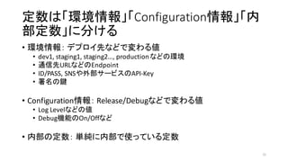 定数は「環境情報」「Configuration情報」「内
部定数」に分ける
• 環境情報： デプロイ先などで変わる値
• dev1,	
  staging1,	
  staging2…,	
  production	
  などの環境
• 通信先URLなどのEndpoint
• ID/PASS,	
  SNSや外部サービスのAPI-­‐Key
• 署名の鍵
• Configuration情報： Release/Debugなどで変わる値
• Log Levelなどの値
• Debug機能のOn/Offなど
• 内部の定数： 単純に内部で使っている定数
31
 