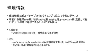 環境情報
• 環境情報はビルドやデプロイのタイミングで注入できるのがベスト
• 事前に数種類(dev用,	
  内部staging用,	
  staging用,	
  production用)定義してお
いて、ビルド時に選択できるというのでも良い
• Android
• Gradle+	
  buildConfigField （+	
  環境変数）などが便利
• iOS
• config_dev.h,	
  config_production.h などを事前に定義して、ifdefでimportを分ける
• もしくは、 ビルド時に動的に.hを生成する
32
 