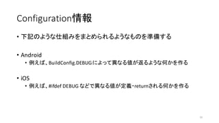 Configuration情報
• 下記のような仕組みをまとめられるようなものを準備する
• Android
• 例えば、BuildConfig.DEBUGによって異なる値が返るような何かを作る
• iOS
• 例えば、#ifdef DEBUG などで異なる値が定義・returnされる何かを作る
33
 