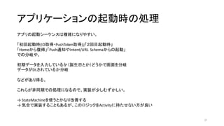 アプリケーションの起動時の処理
37
アプリの起動シーケンスは複雑になりやすい。
「初回起動時(ID取得・PushToken取得)」「２回目起動時」
「Homeから復帰」「Push通知やIntent/URL	
  Schemaからの起動」
での分岐や、
初期データを入力しているか（誕生日とか）どうかで画面を分岐
データがDLされているか分岐
などがあり得る。
これらが非同期での処理になるので、実装が少しむずかしい。
→	
  StateMachineを使うとかなり改善する
→	
  気合で実装することもあるが、このロジックをActivityに持たせない方が良い
 
