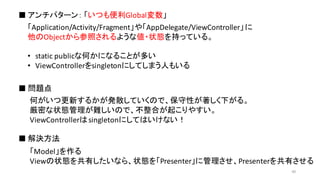 「Application/Activity/Fragment」や「AppDelegate/ViewController」に
他のObjectから参照されるような値・状態を持っている。
• static	
  publicな何かになることが多い
• ViewControllerをsingletonにしてしまう人もいる
■ アンチパターン： 「いつも便利Global変数」
■ 問題点
■ 解決方法
何がいつ更新するかが発散していくので、保守性が著しく下がる。
厳密な状態管理が難しいので、不整合が起こりやすい。
ViewControllerはsingletonにしてはいけない！
「Model」を作る
Viewの状態を共有したいなら、状態を「Presenter」に管理させ、Presenterを共有させる
40
 