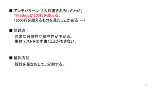 １Methodが200行を超える。
（2000行を超えるものを見たことがある・・・）
■ アンチパターン： 「大作書きおろしメソッド」
■ 問題点
■ 解決方法
非常に可読性や保守性が下がる。
単体テストをまず書くことができない。
設計を見なおして、分割する。
42
 