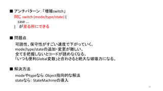 同じ switch	
  (mode/type/state) {	
  
case	
  ...	
  
} が至る所にできる
■ アンチパターン： 「増殖switch」
■ 問題点
■ 解決方法
可読性、保守性がすごい速度で下がっていく。
mode/type/stateの追加・変更が難しい。
全てを把握しないとコードが読めなくなる。
「いつも便利Global変数」と合わさると絶大な破壊力になる。
modeやtypeなら:	
  Object指向的な解法
stateなら： StateMachineの導入
43
 