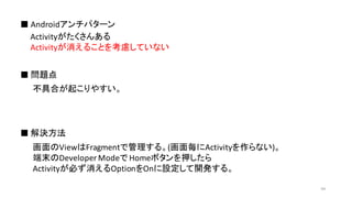 Activityがたくさんある
Activityが消えることを考慮していない
■ Androidアンチパターン
■ 問題点
■ 解決方法
不具合が起こりやすい。
画面のViewはFragmentで管理する。(画面毎にActivityを作らない)。
端末のDeveloper Modeで Homeボタンを押したら
Activityが必ず消えるOptionをOnに設定して開発する。
44
 
