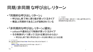 同期/非同期 な呼び出し-­‐リターン
• 「同期的な呼び出し-­‐リターン」
• 呼び出し終了時に戻り値が戻ってくるタイプ
• 構造上同期的であることが強制されている
• 「非同期的な呼び出し-­‐リターン/通知」
• callbackや通知などで制御が戻ってくるタイプ
• その制御がいつ戻ってくるかは実はわからない
• 呼び出し終了前に呼ばれるケースも有り得ることには注意
5
 