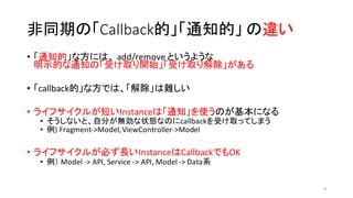 非同期の「Callback的」「通知的」 の違い
• 「通知的」な方には、 add/remove	
  というような
明示的な通知の「受け取り開始」「受け取り解除」がある
• 「callback的」な方では、「解除」は難しい
• ライフサイクルが短いInstanceは「通知」を使うのが基本になる
• そうしないと、自分が無効な状態なのにcallbackを受け取ってしまう
• 例)	
  Fragment-­‐>Model,	
  ViewController-­‐>Model
• ライフサイクルが必ず長いInstanceはCallbackでもOK
• 例） Model	
  -­‐>	
  API,	
  Service	
  -­‐>	
  API,	
  Model	
  -­‐>	
  Data系
8
 