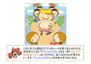 この１年で10個近くアプリのコードを見てきたのだけど、
ほぼ全てにおいて「Modelがない」のよ。皆「MVCです。
Modelあります」というけれど、私にはModelが見えな
い。そう、「Modelとは何か」が共有できてないのよ	
3	
 