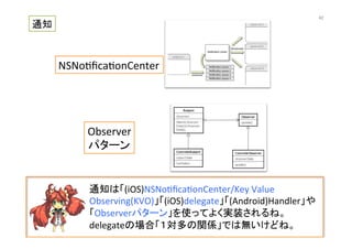 通知は「(iOS)NSNo@ﬁca@onCenter/Key	
  Value	
  
Observing(KVO)」「(iOS)delegate」「(Android)Handler」や
「Observerパターン」を使ってよく実装されるね。
delegateの場合「１対多の関係」では無いけどね。	
  
NSNo@ﬁca@onCenter	
Observer	
  
パターン	
  
通知	
42	
 