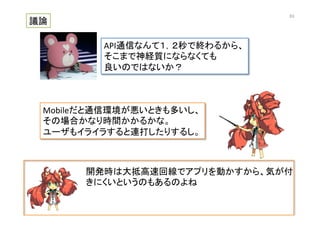 開発時は大抵高速回線でアプリを動かすから、気が付
きにくいというのもあるのよね	
  
議論	
API通信なんて１，２秒で終わるから、	
  
そこまで神経質にならなくても	
  
良いのではないか？	
Mobileだと通信環境が悪いときも多いし、	
  
その場合かなり時間かかるかな。	
  
ユーザもイライラすると連打したりするし。	
63	
 