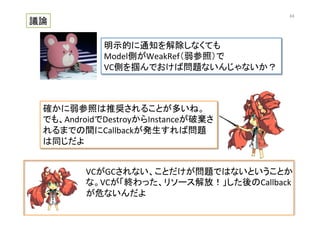 VCがGCされない、ことだけが問題ではないということか
な。VCが「終わった、リソース解放！」した後のCallback
が危ないんだよ	
  
議論	
明示的に通知を解除しなくても	
  
Model側がWeakRef（弱参照）で	
  
VC側を掴んでおけば問題ないんじゃないか？	
確かに弱参照は推奨されることが多いね。	
  
でも、AndroidでDestroyからInstanceが破棄さ
れるまでの間にCallbackが発生すれば問題
は同じだよ	
64	
 