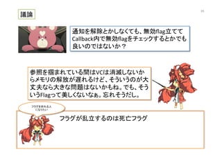 フラグが乱立するのは死亡フラグ	
  
議論	
通知を解除とかしなくても、無効ﬂag立てて	
  
Callback内で無効ﬂagをチェックするとかでも	
  
良いのではないか？	
参照を掴まれている間はVCは消滅しないか
らメモリの解放が遅れるけど、そういうのが大
丈夫なら大きな問題はないかもね。でも、そう
いうFlagって美しくないなぁ。忘れそうだし。	
フラグを折れる人	
  
になりたい	
65	
 