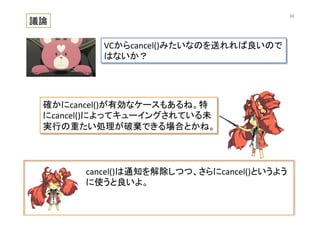cancel()は通知を解除しつつ、さらにcancel()というよう
に使うと良いよ。	
  
議論	
VCからcancel()みたいなのを送れれば良いので
はないか？	
確かにcancel()が有効なケースもあるね。特
にcancel()によってキューイングされている未
実行の重たい処理が破棄できる場合とかね。	
66	
 