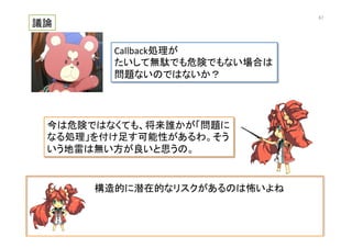 構造的に潜在的なリスクがあるのは怖いよね	
  
議論	
Callback処理が	
  
たいして無駄でも危険でもない場合は	
  
問題ないのではないか？	
今は危険ではなくても、将来誰かが「問題に
なる処理」を付け足す可能性があるわ。そう
いう地雷は無い方が良いと思うの。	
67	
 