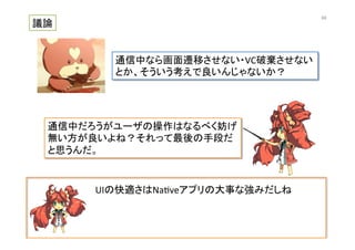 UIの快適さはNa@veアプリの大事な強みだしね	
  
議論	
通信中なら画面遷移させない・VC破棄させない	
  
とか、そういう考えで良いんじゃないか？	
通信中だろうがユーザの操作はなるべく妨げ
無い方が良いよね？それって最後の手段だ
と思うんだ。	
68	
 