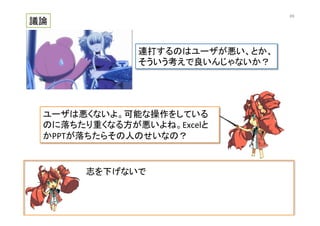 志を下げないで	
  
議論	
連打するのはユーザが悪い、とか、	
  
そういう考えで良いんじゃないか？	
ユーザは悪くないよ。可能な操作をしている
のに落ちたり重くなる方が悪いよね。Excelと
かPPTが落ちたらその人のせいなの？	
69	
 