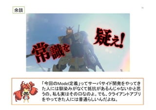 「今回のModel定義」ってサーバサイド開発をやってき
た人には馴染みがなくて抵抗があるんじゃないかと思
うの。私も実はその口なのよ。でも、クライアントアプリ
をやってきた人には普通らしいんだよね。	
  
余談	
70	
 