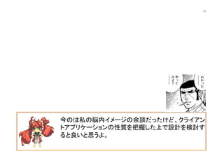 今のは私の脳内イメージの余談だったけど、クライアン
トアプリケーションの性質を把握した上で設計を検討す
ると良いと思うよ。	
  
76	
 