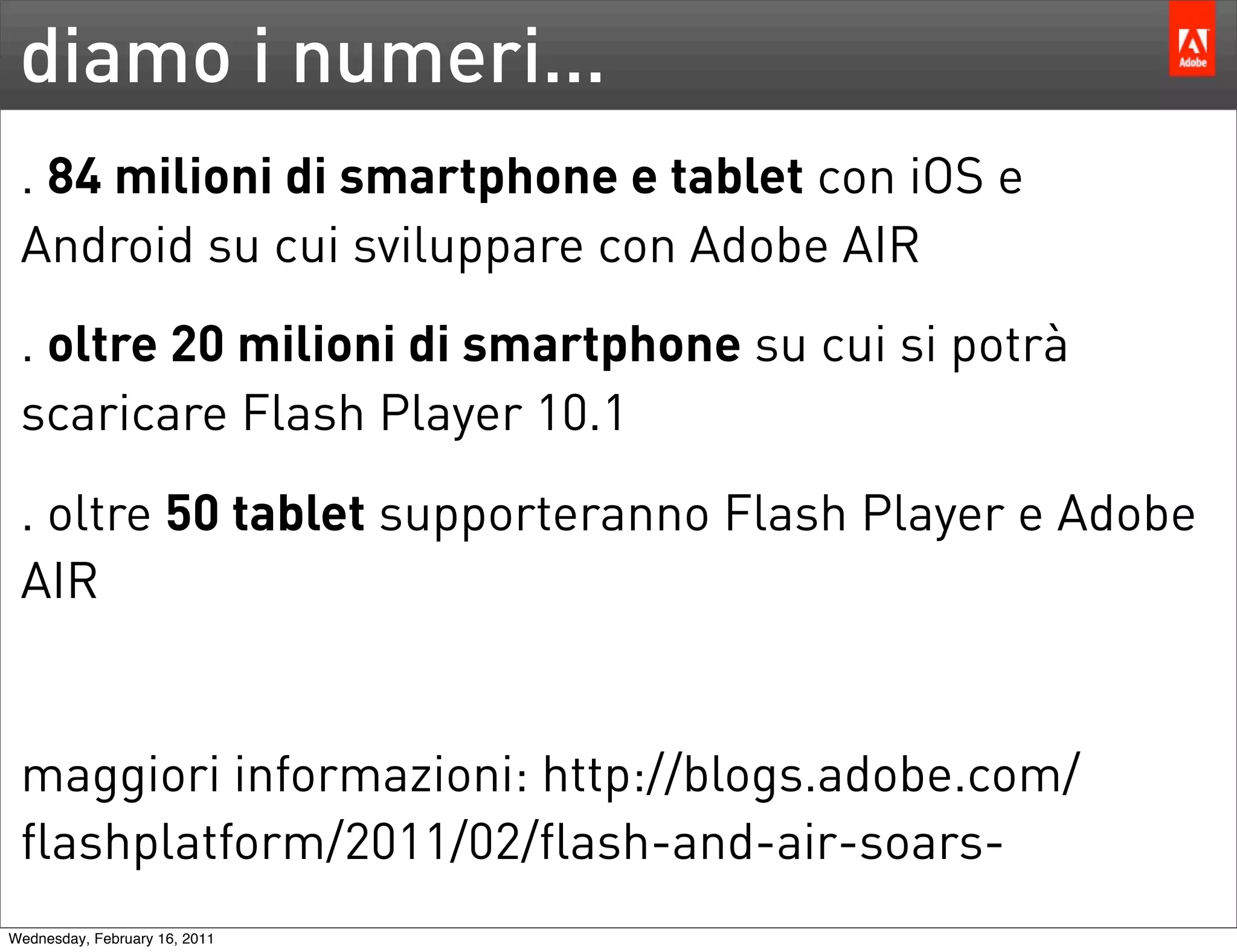 diamo i numeri...
 . 84 milioni di smartphone e tablet con iOS e
 Android su cui sviluppare con Adobe AIR
 . oltre 20 milioni di smartphone su cui si potrà
 scaricare Flash Player 10.1
 . oltre 50 tablet supporteranno Flash Player e Adobe
 AIR


 maggiori informazioni: http://blogs.adobe.com/
 flashplatform/2011/02/flash-and-air-soars-
Wednesday, February 16, 2011
 