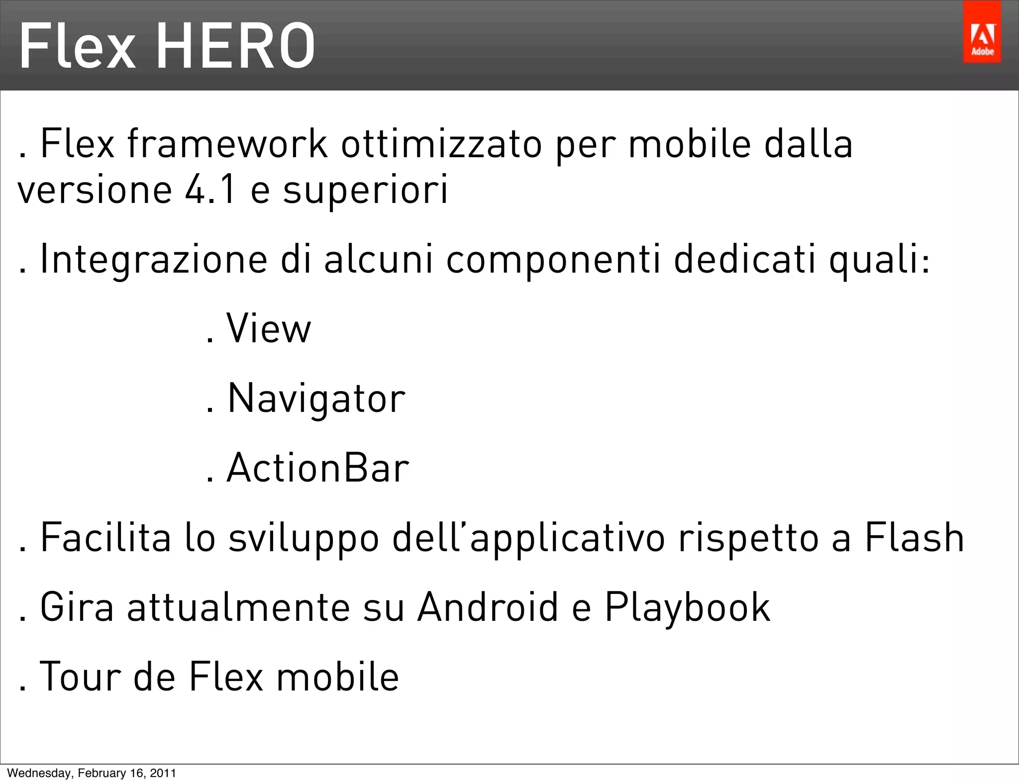 Flex HERO
 . Flex framework ottimizzato per mobile dalla
 versione 4.1 e superiori
 . Integrazione di alcuni componenti dedicati quali:
                               . View
                               . Navigator
                               . ActionBar
 . Facilita lo sviluppo dell’applicativo rispetto a Flash
 . Gira attualmente su Android e Playbook
 . Tour de Flex mobile

Wednesday, February 16, 2011
 
