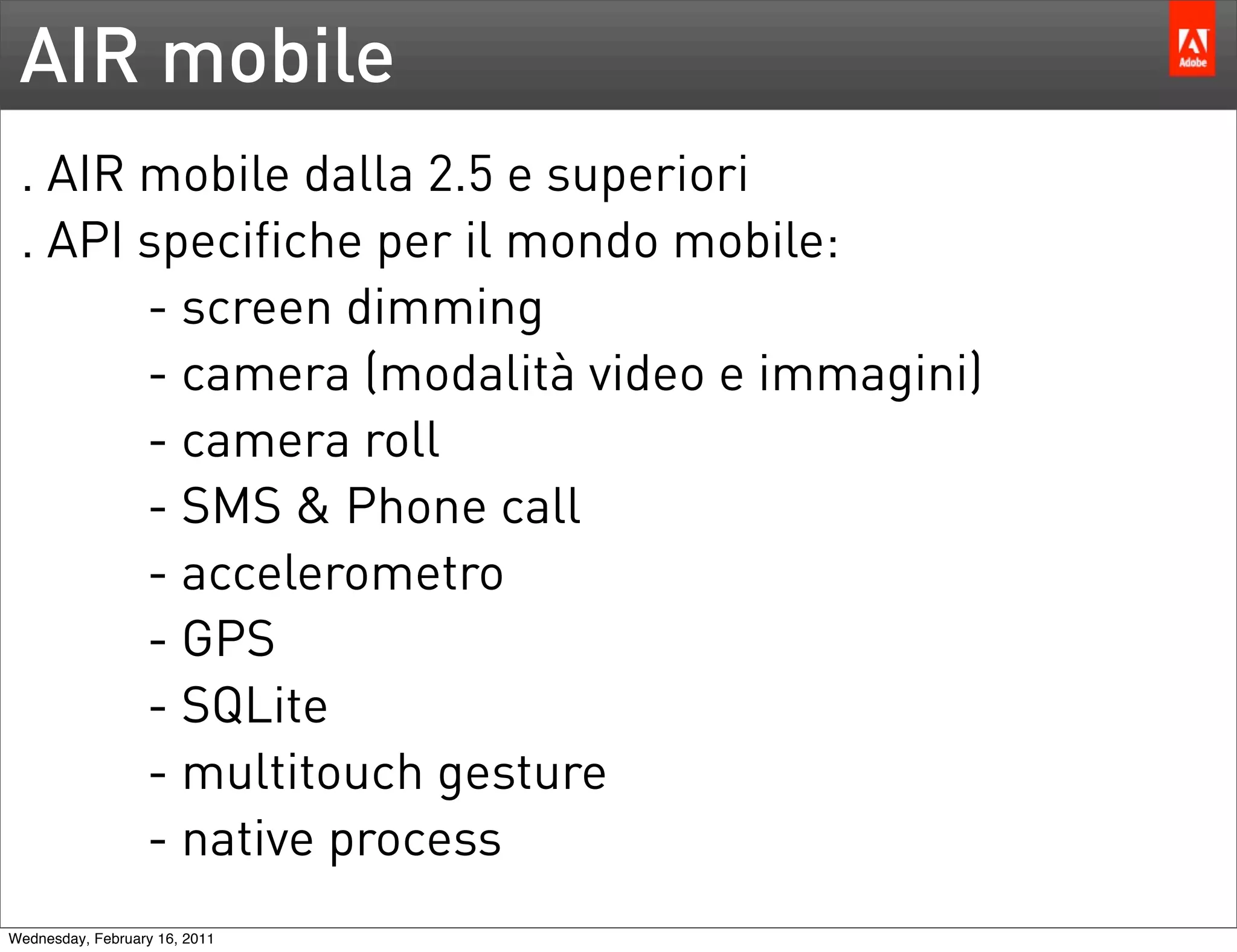 AIR mobile
 . AIR mobile dalla 2.5 e superiori
 . API specifiche per il mondo mobile:
       - screen dimming
       - camera (modalità video e immagini)
       - camera roll
       - SMS & Phone call
       - accelerometro
       - GPS
       - SQLite
       - multitouch gesture
       - native process
Wednesday, February 16, 2011
 