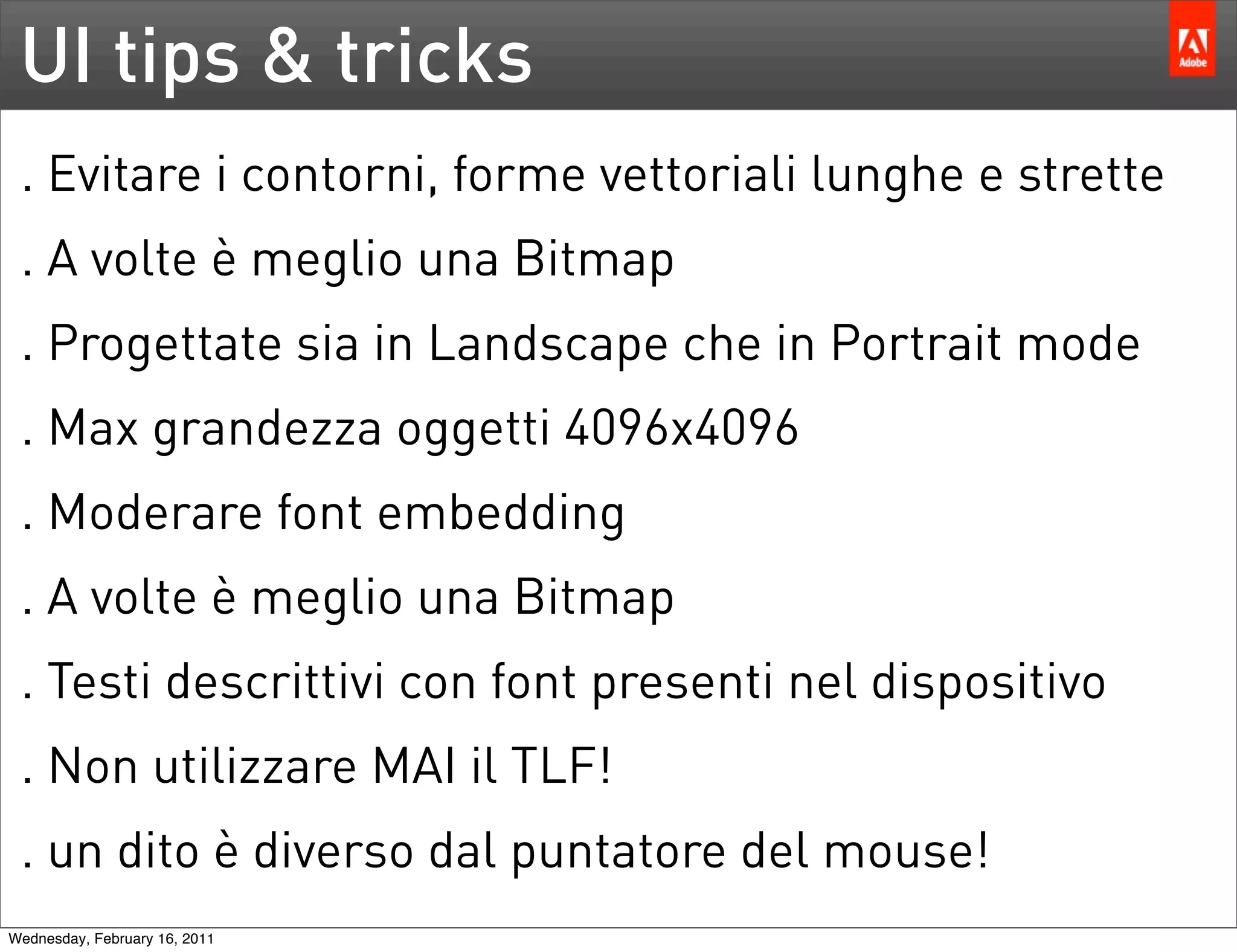 UI tips & tricks
 . Evitare i contorni, forme vettoriali lunghe e strette
 . A volte è meglio una Bitmap
 . Progettate sia in Landscape che in Portrait mode
 . Max grandezza oggetti 4096x4096
 . Moderare font embedding
 . A volte è meglio una Bitmap
 . Testi descrittivi con font presenti nel dispositivo
 . Non utilizzare MAI il TLF!
 . un dito è diverso dal puntatore del mouse!
Wednesday, February 16, 2011
 