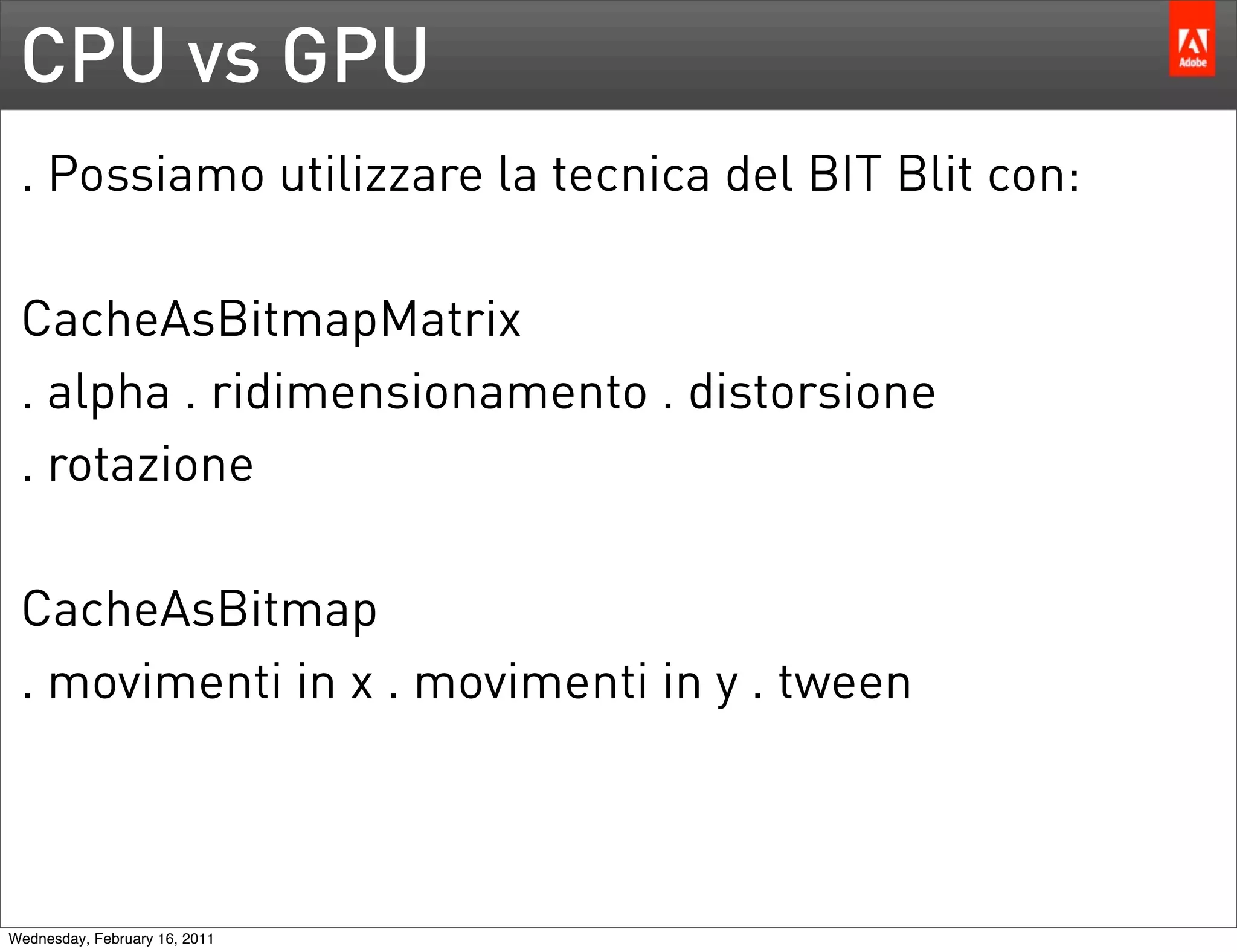 CPU vs GPU
 . Possiamo utilizzare la tecnica del BIT Blit con:

 CacheAsBitmapMatrix
 . alpha . ridimensionamento . distorsione
 . rotazione

 CacheAsBitmap
 . movimenti in x . movimenti in y . tween



Wednesday, February 16, 2011
 