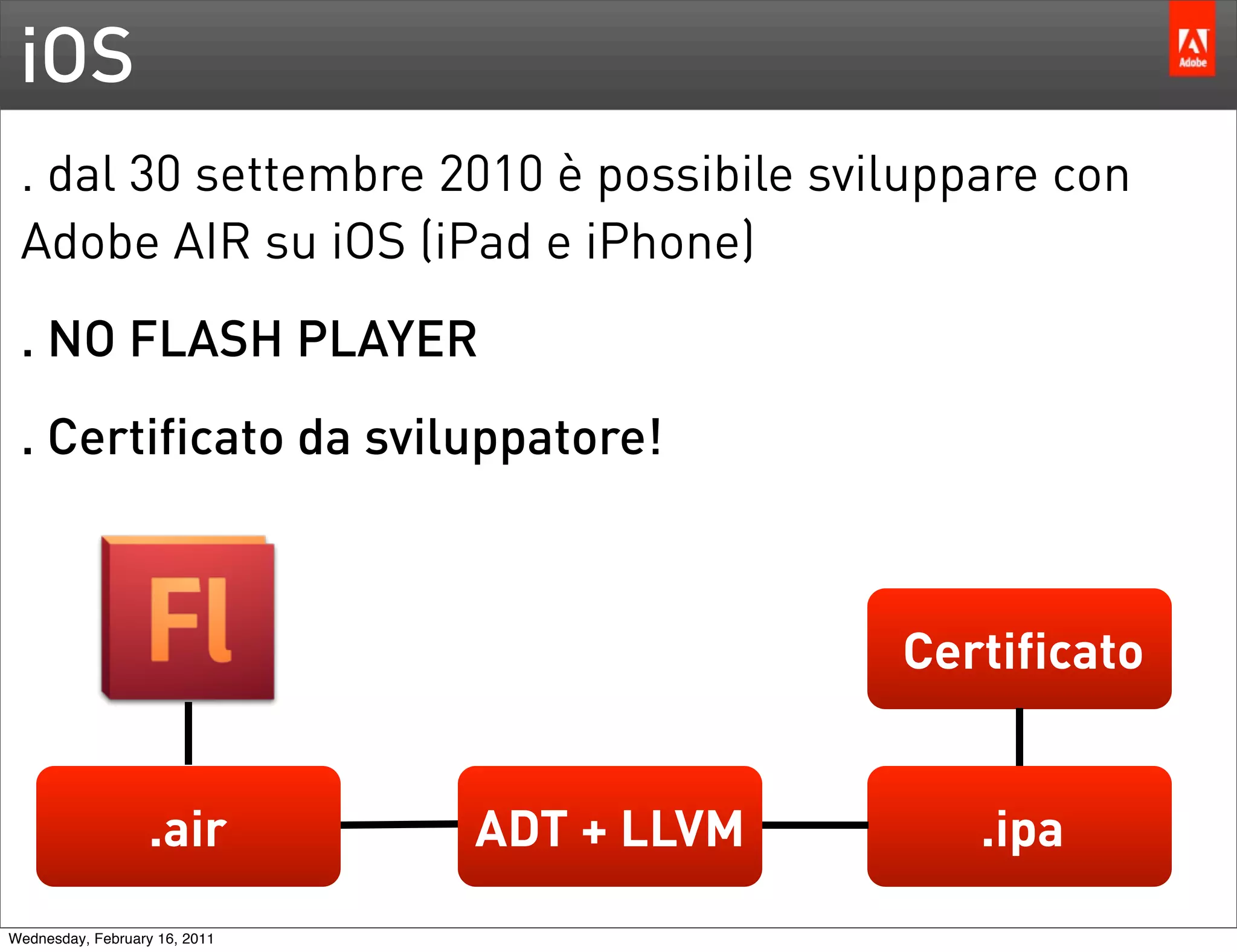 iOS
 . dal 30 settembre 2010 è possibile sviluppare con
 Adobe AIR su iOS (iPad e iPhone)
 . NO FLASH PLAYER
 . Certificato da sviluppatore!



                                            Certificato


                   .air        ADT + LLVM      .ipa
Wednesday, February 16, 2011
 