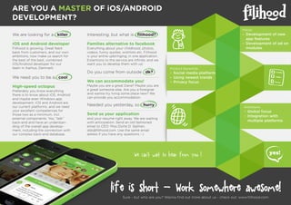 life is short - Work somewhere awesome!
Sure - but who are you? Wanna ﬁnd out more about us - check out: www.ﬁlihood.com
Ambitions:
- Global focus
- Integration with
multiple platforms
Product keywords:
- Social media platform
- Using newest trends
- Privacy focus
ARE YOU A MASTER OF iOS/ANDROID
DEVELOPMENT?
We are looking for a killer
iOS and Android developer
Filihood is growing. Great feed-
back from customers, and our own
ambitions, now make us search for
the best of the best, combined
iOS/Android developer for our
team in Aarhus, Denmark.
Focus:
- Development of new
app features
- Development of ad on
modules
We need you to be a cool
High-speed octopus
Preferably you know everything
there is to know about iOS, Android
and maybe even Windows app
development. iOS and Android are
our current platforms, and we need
your excellent competences for
those two as a minimum, incl.
external components. You “talk”
back-end and have an understan-
ding of the overall app develop-
ment, including the connection with
our complex back-end database.
Interesting, but what is ﬁlihood?
Families alternative to facebook
Everything about your childhood, photos,
videos, funny quotes, wishlists etc. Filihood
is your entire upbringing, in one application.
Extentions to the service are inﬁnite, and we
want you to develop them with us!
Do you come from outside dk?
We can accommodate you!
Maybe you are a great Dane? Maybe you are
a great someone else. Are you a foreigner
and wanna try living some place new? We
can provide you accommodation.
Needed you yesterday, so hurry
Send us your application
and your resumé right away. We are waiting
with anticipation. Send an old fashioned
email to CEO: Miss Dorte D. Sejthen,
dds@ﬁlihood.com. Use the same email
adress if you have any questions :-)
We can’t wait to hear from you !
 