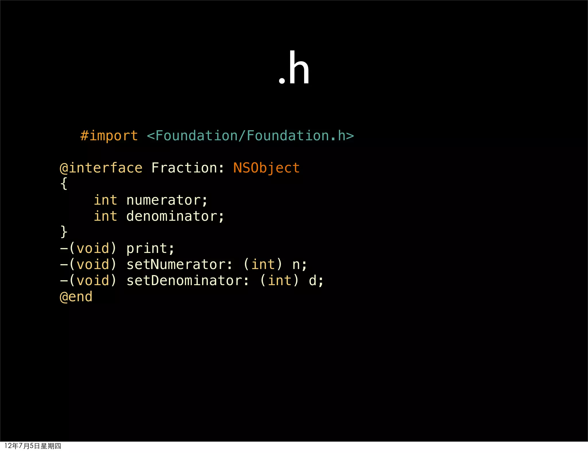 .h
             #import <Foundation/Foundation.h>

         @interface Fraction: NSObject
         {
             int numerator;
             int denominator;
         }
         -(void) print;
         -(void) setNumerator: (int) n;
         -(void) setDenominator: (int) d;
         @end




12年7月5日星期四
 