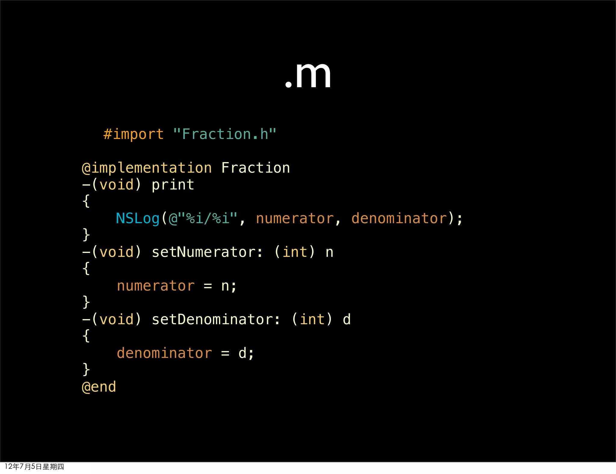 .m
               #import "Fraction.h"

             @implementation Fraction
             -(void) print
             {
                 NSLog(@"%i/%i", numerator, denominator);
             }
             -(void) setNumerator: (int) n
             {
                 numerator = n;
             }
             -(void) setDenominator: (int) d
             {
                 denominator = d;
             }
             @end




12年7月5日星期四
 