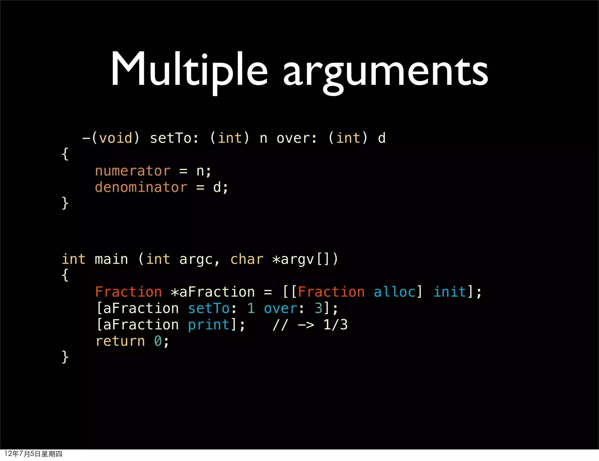 Multiple arguments
             -(void) setTo: (int) n over: (int) d
         {
              numerator = n;
              denominator = d;
         }


         int main (int argc, char *argv[])
         {
             Fraction *aFraction = [[Fraction alloc] init];
             [aFraction setTo: 1 over: 3];
             [aFraction print];   // -> 1/3
             return 0;
         }




12年7月5日星期四
 
