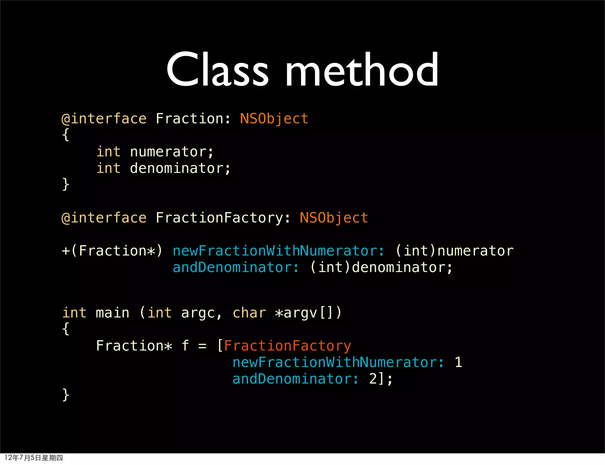 Class method
         @interface Fraction: NSObject
         {
             int numerator;
             int denominator;
         }

         @interface FractionFactory: NSObject

         +(Fraction*) newFractionWithNumerator: (int)numerator
                      andDenominator: (int)denominator;


         int main (int argc, char *argv[])
         {
             Fraction* f = [FractionFactory
                             newFractionWithNumerator: 1
                             andDenominator: 2];
         }



12年7月5日星期四
 
