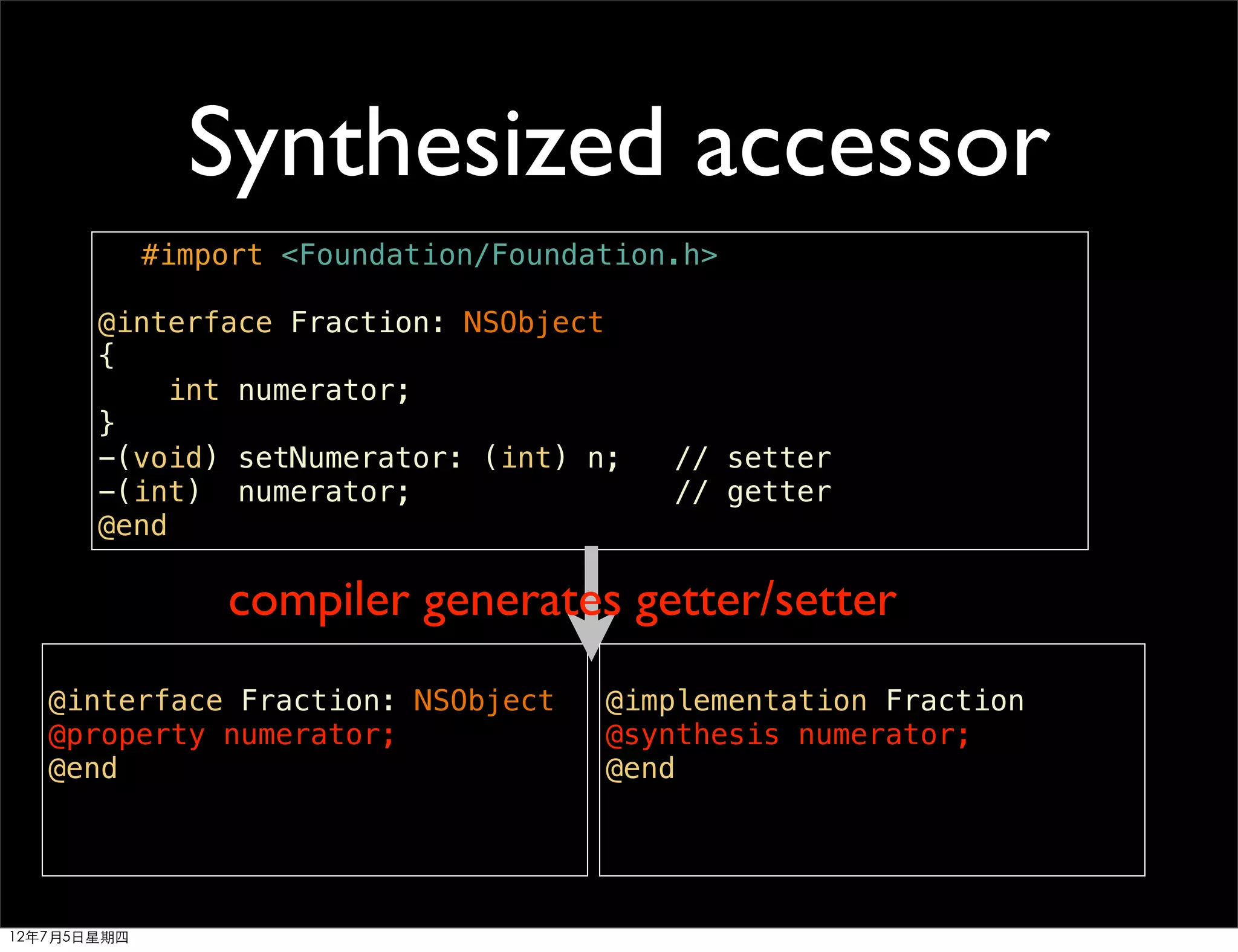 Synthesized accessor
             #import <Foundation/Foundation.h>

       @interface Fraction: NSObject
       {
           int numerator;
       }
       -(void) setNumerator: (int) n;      // setter
       -(int) numerator;                   // getter
       @end

                 compiler generates getter/setter
   @interface Fraction: NSObject       @implementation Fraction
   @property numerator;                @synthesis numerator;
   @end                                @end




12年7月5日星期四
 