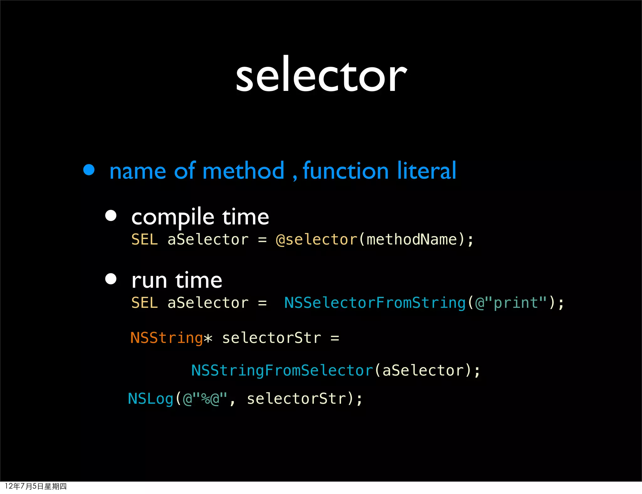 selector
             • name of method , function literal
              • compile time
                 SEL aSelector = @selector(methodName);


              • run time
                 SEL aSelector =   NSSelectorFromString(@"print");

                 NSString* selectorStr =

                       NSStringFromSelector(aSelector);
                 NSLog(@"%@", selectorStr);




12年7月5日星期四
 