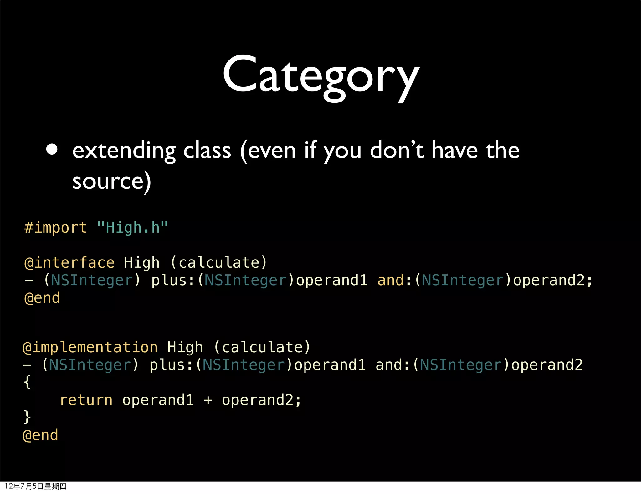 Category
      • extending class (even if you don’t have the
             source)
   #import "High.h"

   @interface High (calculate)
   - (NSInteger) plus:(NSInteger)operand1 and:(NSInteger)operand2;
   @end


  @implementation High (calculate)
  - (NSInteger) plus:(NSInteger)operand1 and:(NSInteger)operand2
  {
      return operand1 + operand2;
  }
  @end


12年7月5日星期四
 