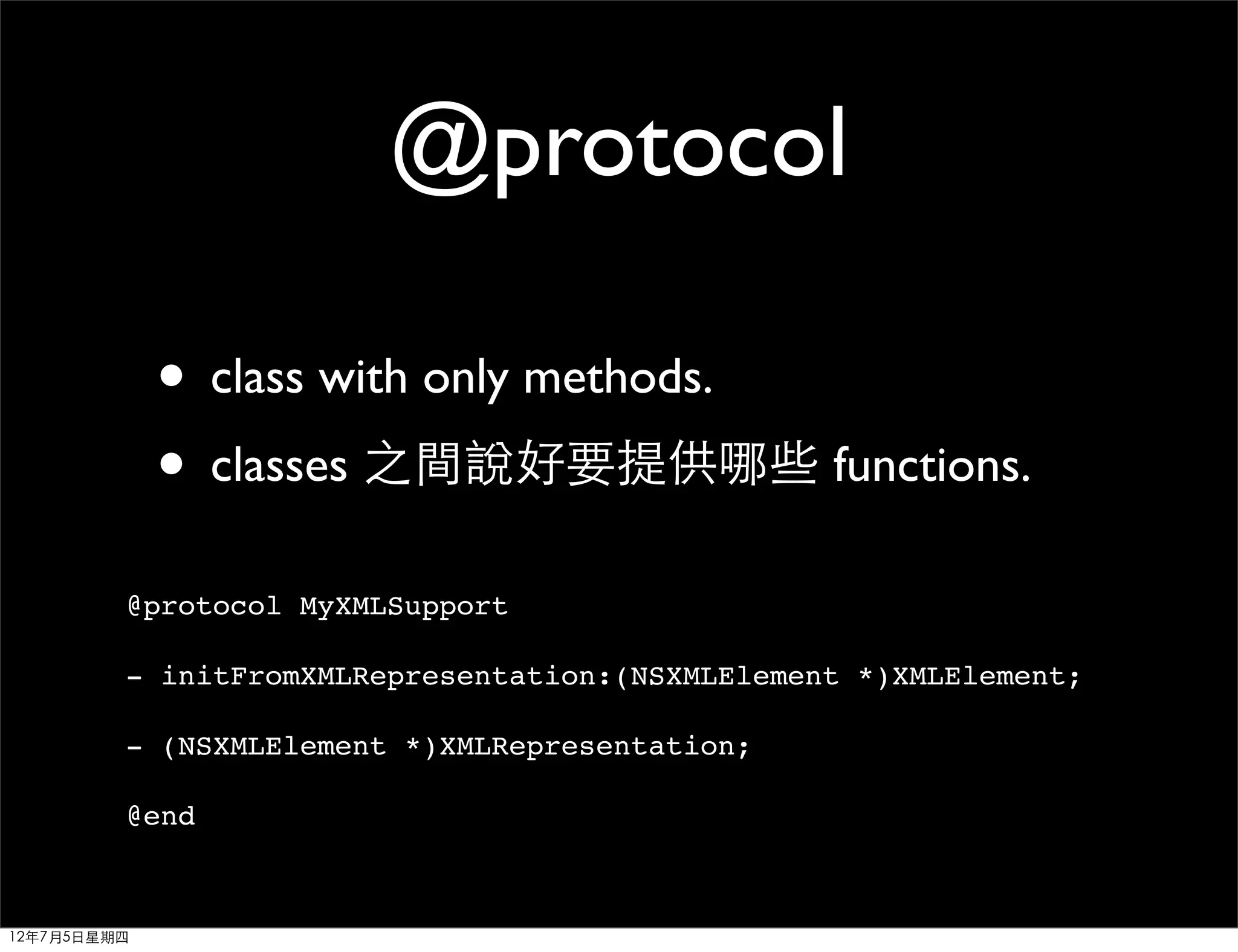 @protocol

             • class with only methods.
             • classes 之間說好要提供哪些 functions.
         @protocol MyXMLSupport

         - initFromXMLRepresentation:(NSXMLElement *)XMLElement;

         - (NSXMLElement *)XMLRepresentation;

         @end



12年7月5日星期四
 