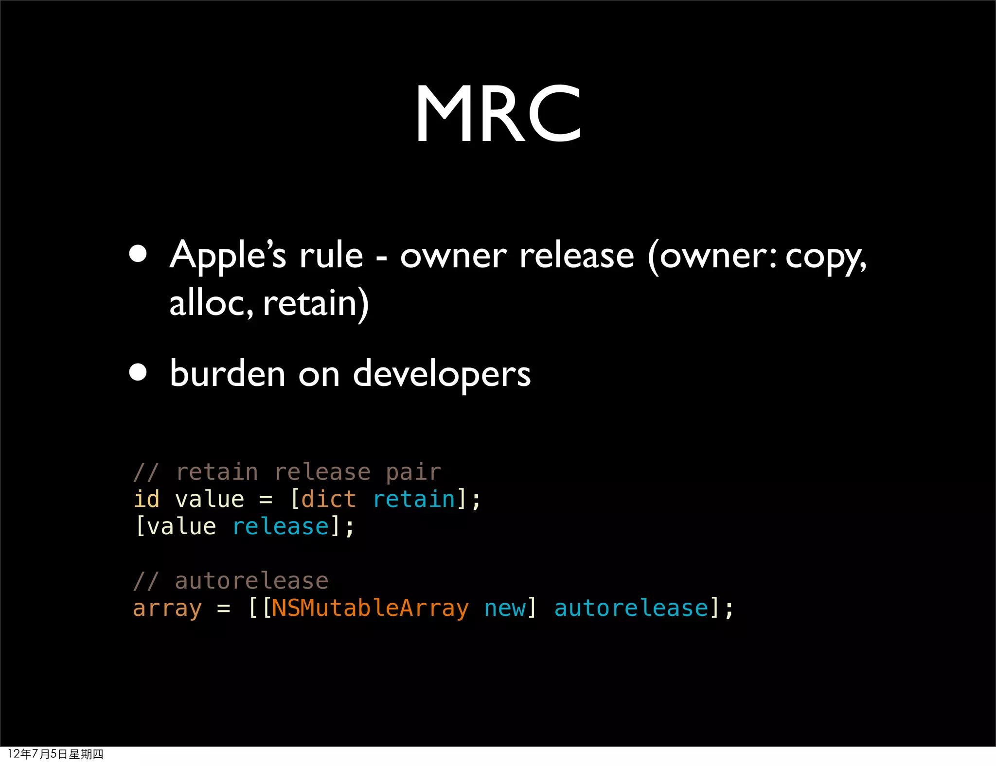MRC
             • Apple’s rule - owner release (owner: copy,
               alloc, retain)
             • burden on developers
             // retain release pair
             id value = [dict retain];
             [value release];

             // autorelease
             array = [[NSMutableArray new] autorelease];




12年7月5日星期四
 