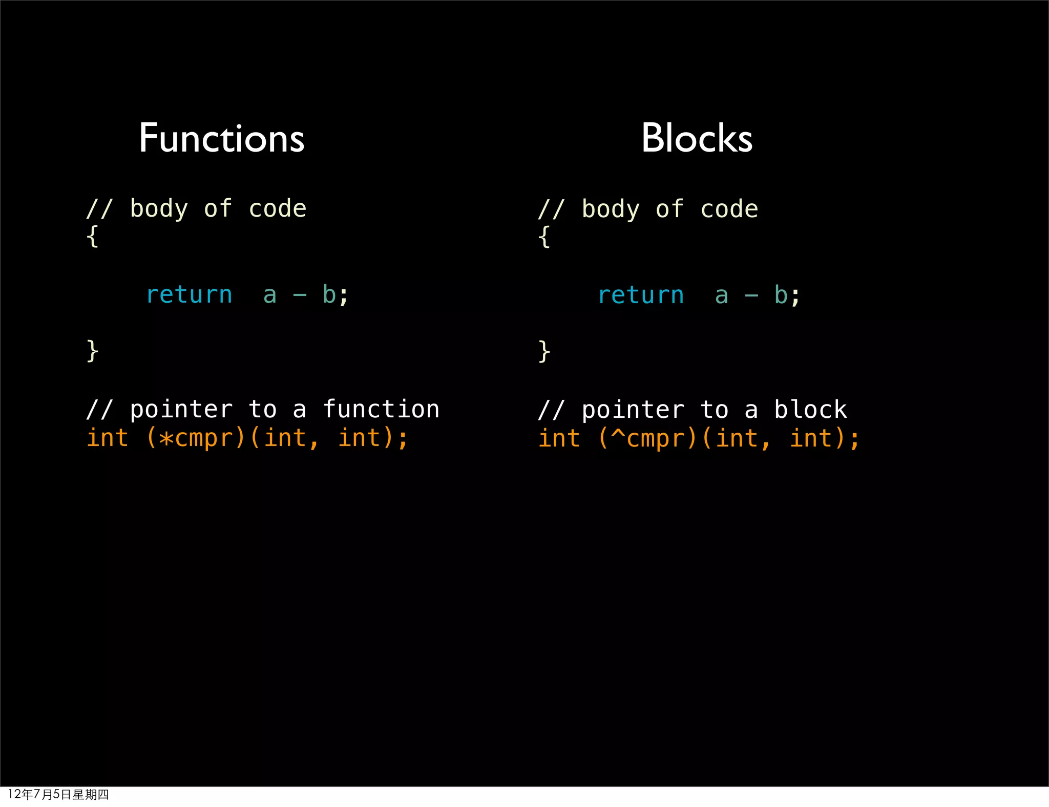 Functions                   Blocks
       // body of code            // body of code
       {                          {

             return   a - b;          return   a - b;

       }                          }

       // pointer to a function   // pointer to a block
       int (*cmpr)(int, int);     int (^cmpr)(int, int);




12年7月5日星期四
 