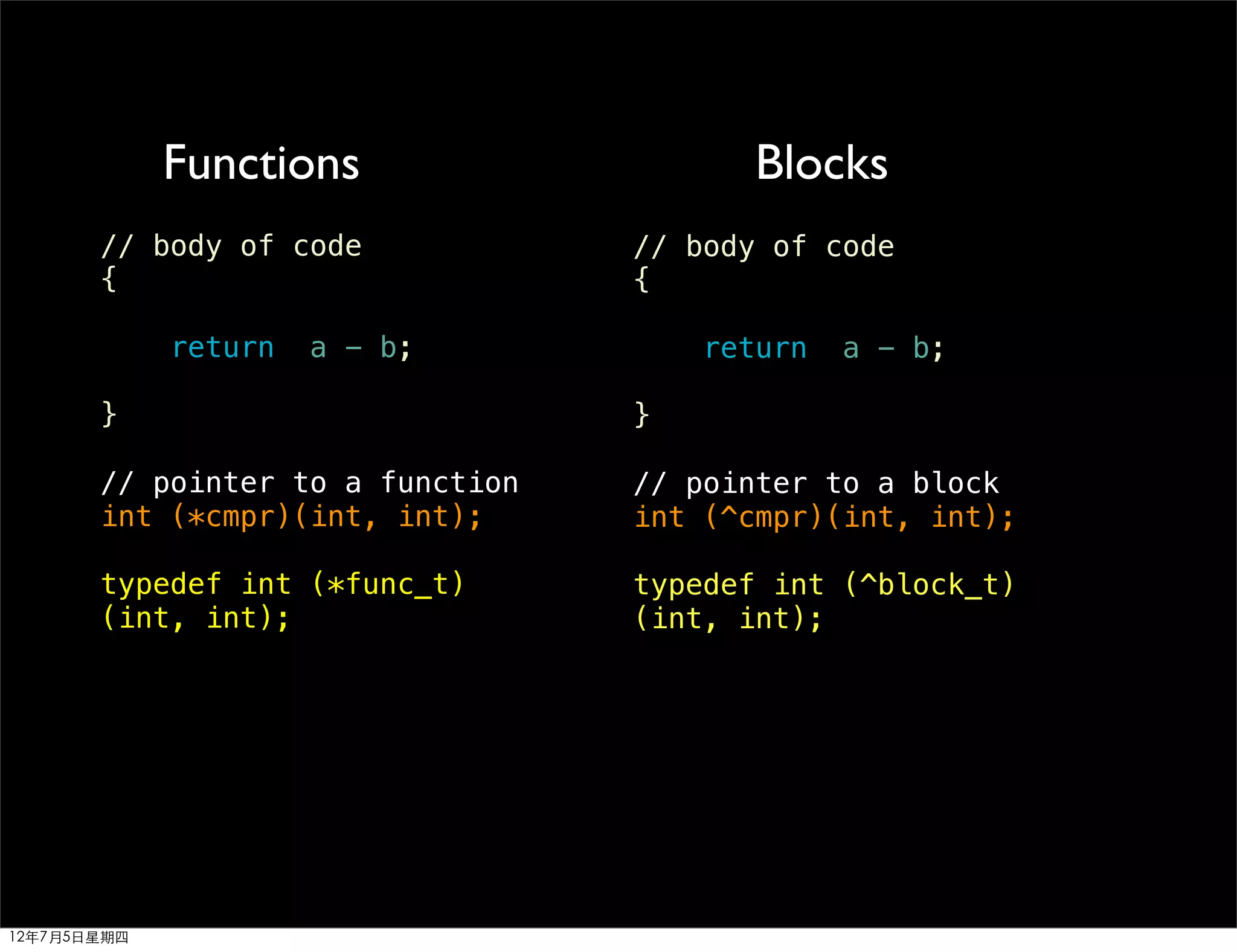 Functions                   Blocks
       // body of code            // body of code
       {                          {

             return   a - b;          return   a - b;

       }                          }

       // pointer to a function   // pointer to a block
       int (*cmpr)(int, int);     int (^cmpr)(int, int);

       typedef int (*func_t)      typedef int (^block_t)
       (int, int);                (int, int);




12年7月5日星期四
 