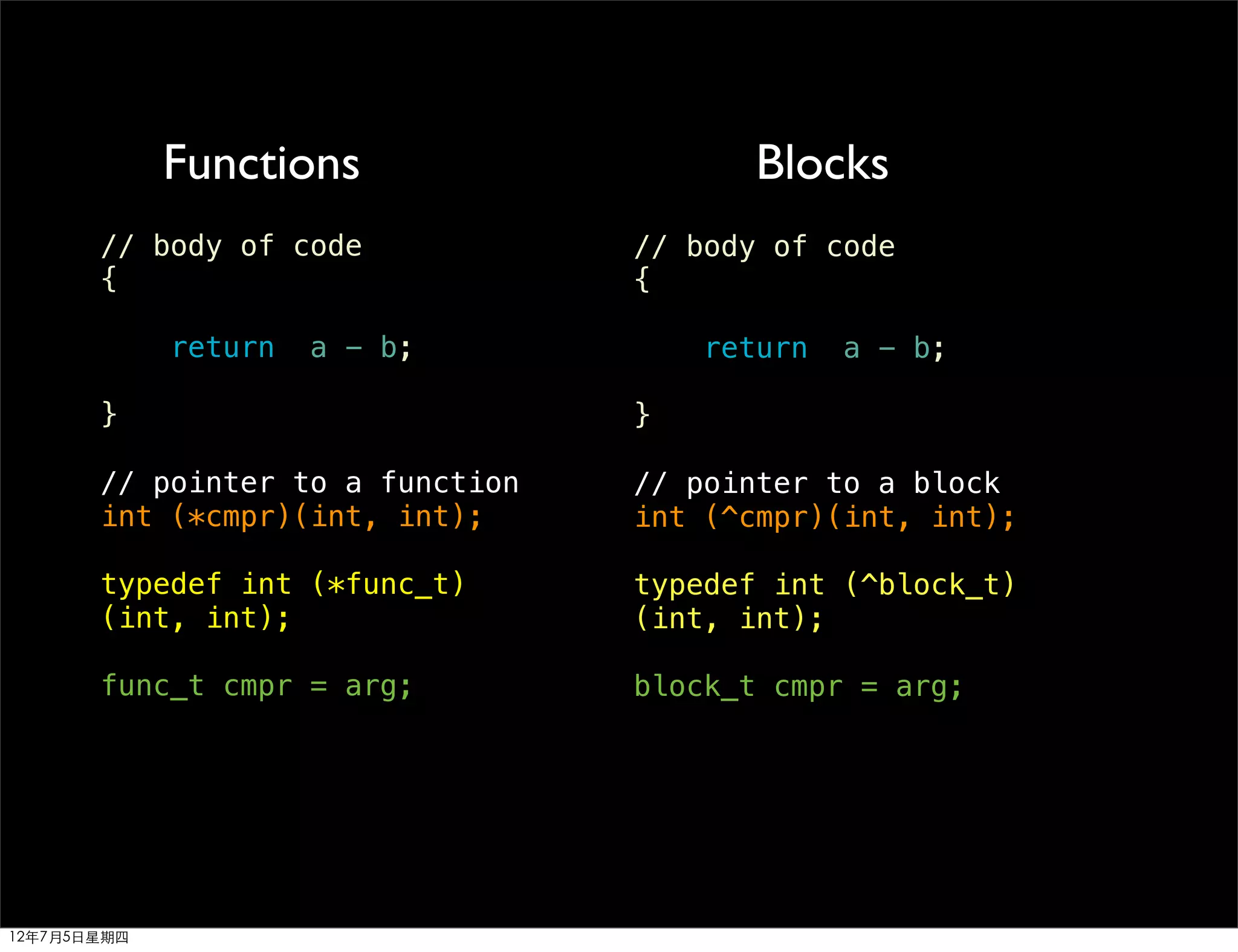 Functions                   Blocks
       // body of code            // body of code
       {                          {

             return   a - b;          return   a - b;

       }                          }

       // pointer to a function   // pointer to a block
       int (*cmpr)(int, int);     int (^cmpr)(int, int);

       typedef int (*func_t)      typedef int (^block_t)
       (int, int);                (int, int);

       func_t cmpr = arg;         block_t cmpr = arg;




12年7月5日星期四
 