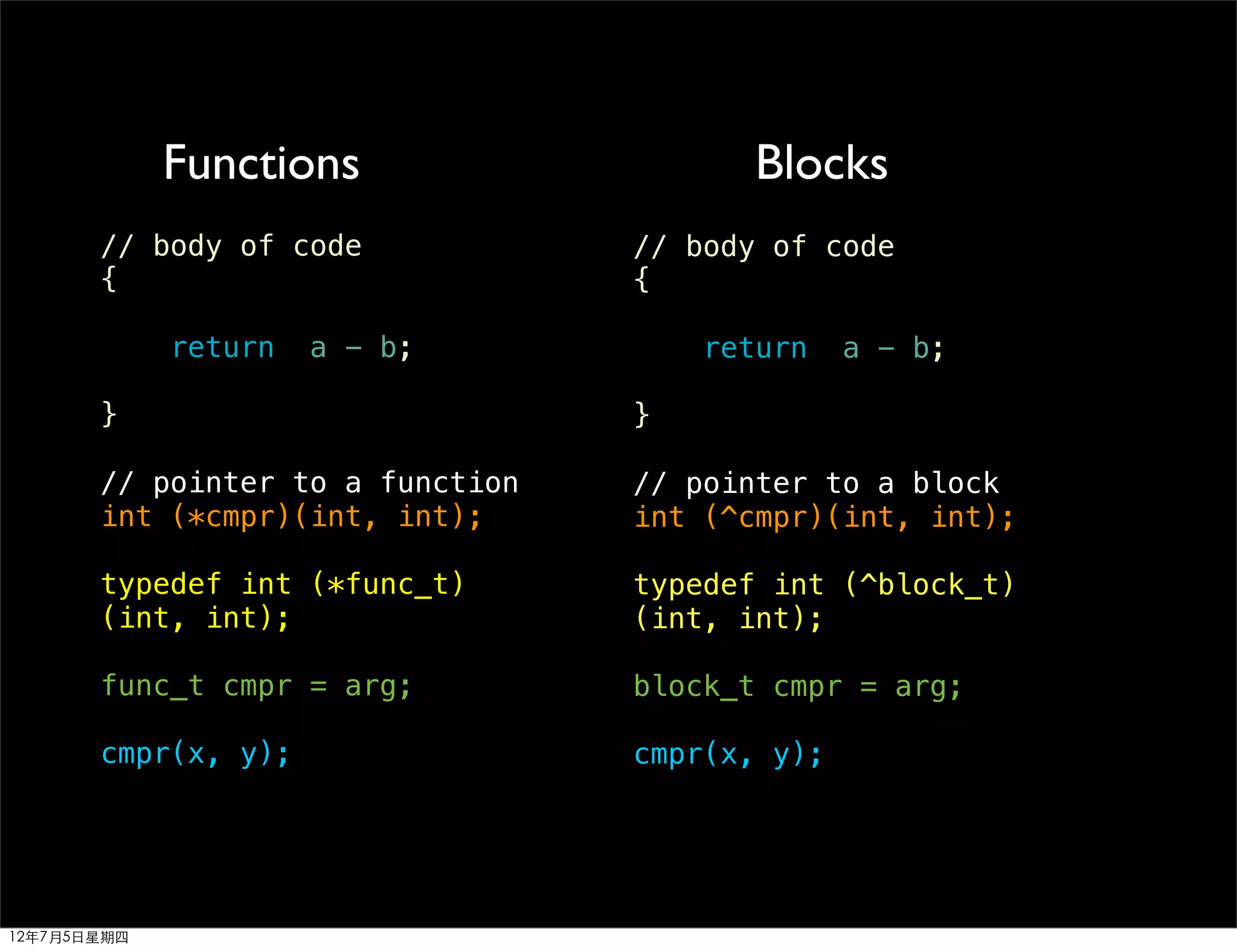 Functions                   Blocks
       // body of code            // body of code
       {                          {

             return   a - b;          return    a - b;

       }                          }

       // pointer to a function   // pointer to a block
       int (*cmpr)(int, int);     int (^cmpr)(int, int);

       typedef int (*func_t)      typedef int (^block_t)
       (int, int);                (int, int);

       func_t cmpr = arg;         block_t cmpr = arg;

       cmpr(x, y);                cmpr(x, y);




12年7月5日星期四
 