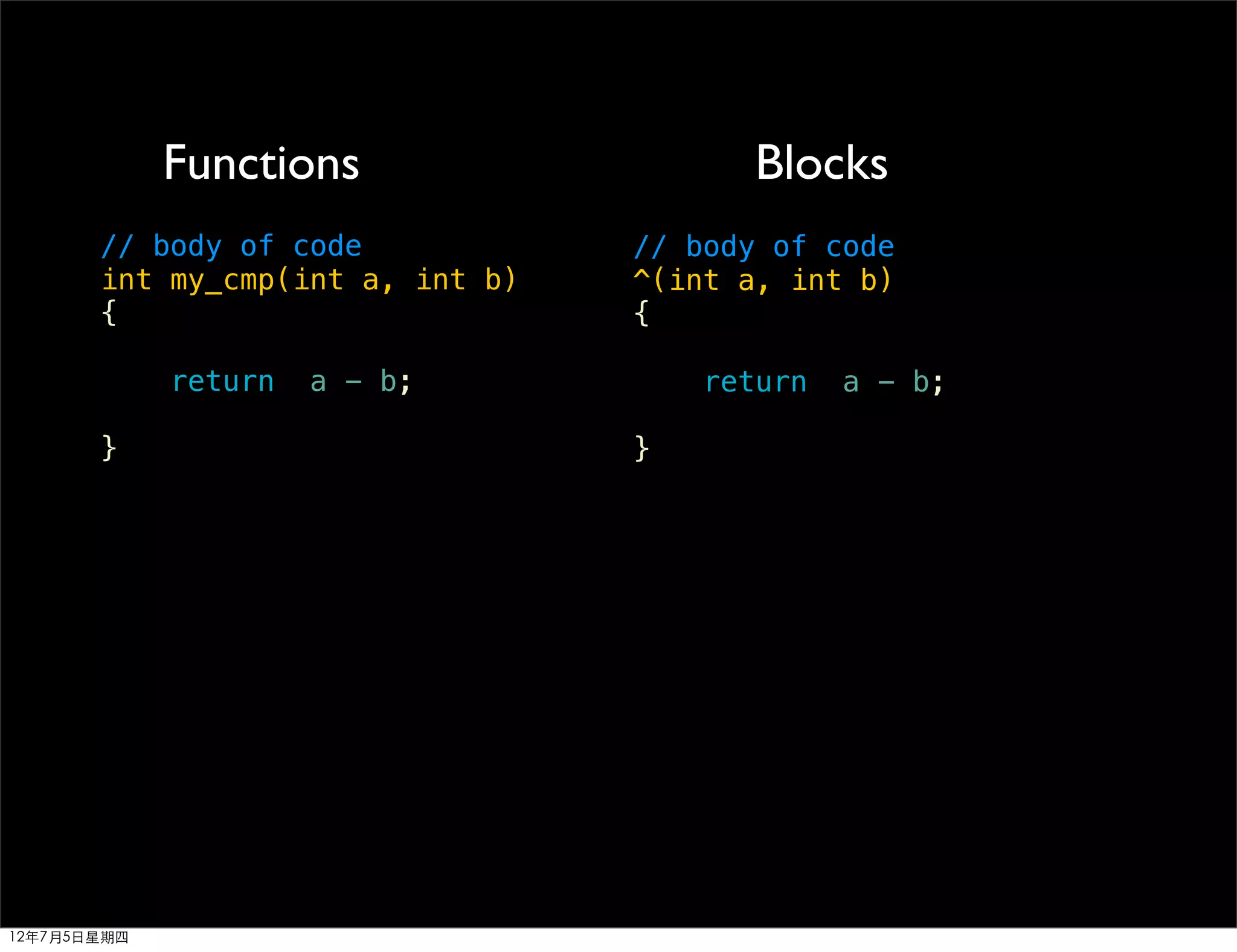 Functions                   Blocks
       // body of code            // body of code
       int my_cmp(int a, int b)   ^(int a, int b)
       {                          {

             return   a - b;          return   a - b;

       }                          }




12年7月5日星期四
 