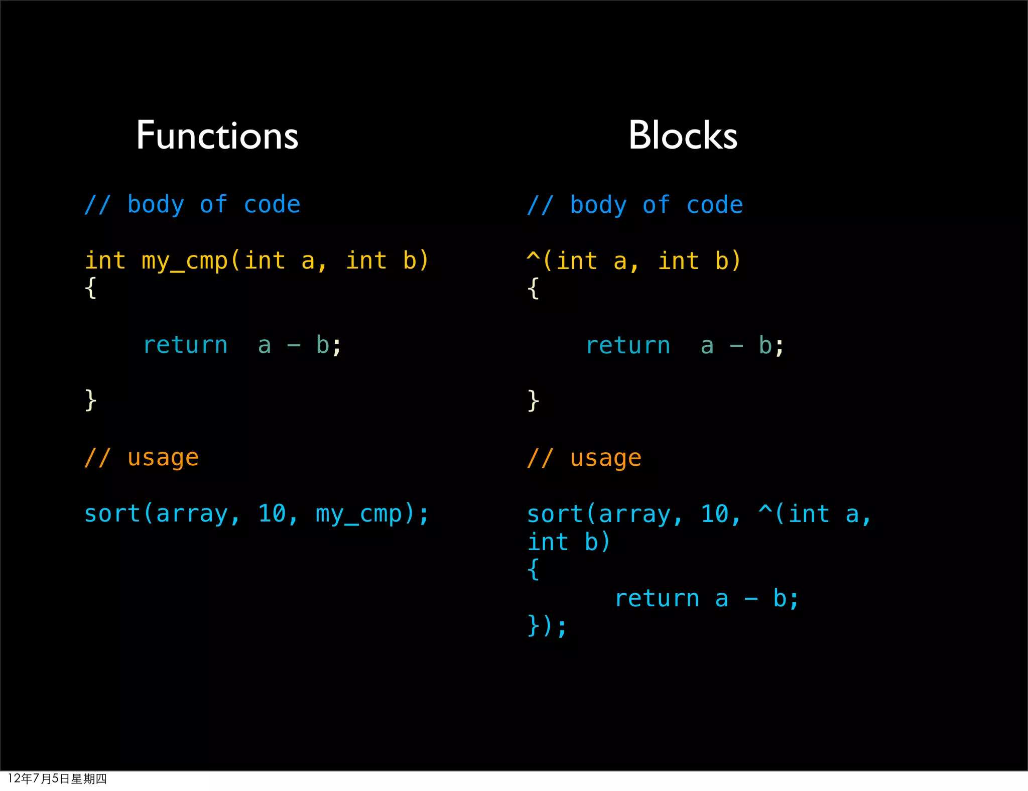 Functions                   Blocks
       // body of code            // body of code

       int my_cmp(int a, int b)   ^(int a, int b)
       {                          {

             return   a - b;          return   a - b;

       }                          }

       // usage                   // usage

       sort(array, 10, my_cmp);   sort(array, 10, ^(int a,
                                  int b)
                                  {
                                         return a - b;
                                  });




12年7月5日星期四
 